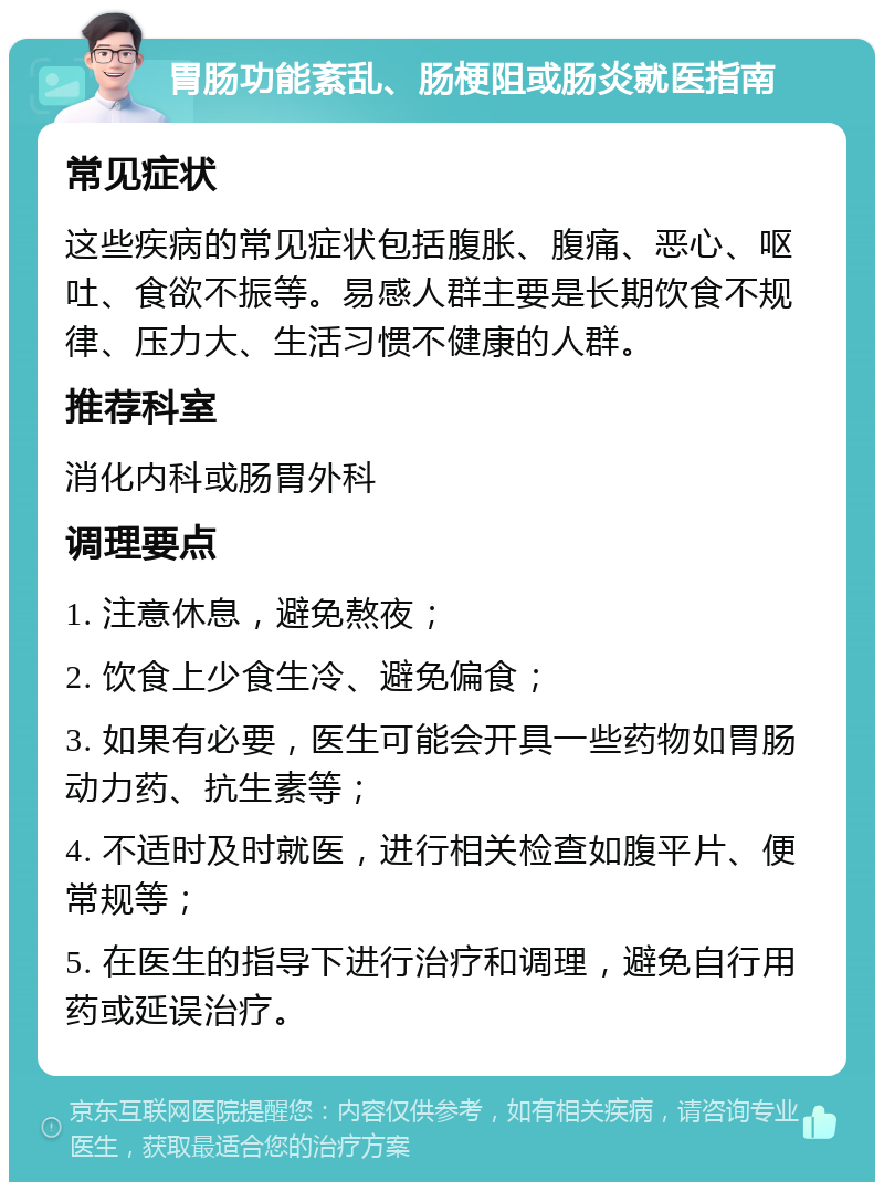 胃肠功能紊乱、肠梗阻或肠炎就医指南 常见症状 这些疾病的常见症状包括腹胀、腹痛、恶心、呕吐、食欲不振等。易感人群主要是长期饮食不规律、压力大、生活习惯不健康的人群。 推荐科室 消化内科或肠胃外科 调理要点 1. 注意休息，避免熬夜； 2. 饮食上少食生冷、避免偏食； 3. 如果有必要，医生可能会开具一些药物如胃肠动力药、抗生素等； 4. 不适时及时就医，进行相关检查如腹平片、便常规等； 5. 在医生的指导下进行治疗和调理，避免自行用药或延误治疗。