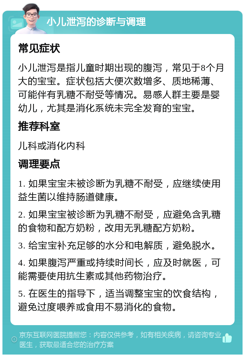 小儿泄泻的诊断与调理 常见症状 小儿泄泻是指儿童时期出现的腹泻，常见于8个月大的宝宝。症状包括大便次数增多、质地稀薄、可能伴有乳糖不耐受等情况。易感人群主要是婴幼儿，尤其是消化系统未完全发育的宝宝。 推荐科室 儿科或消化内科 调理要点 1. 如果宝宝未被诊断为乳糖不耐受，应继续使用益生菌以维持肠道健康。 2. 如果宝宝被诊断为乳糖不耐受，应避免含乳糖的食物和配方奶粉，改用无乳糖配方奶粉。 3. 给宝宝补充足够的水分和电解质，避免脱水。 4. 如果腹泻严重或持续时间长，应及时就医，可能需要使用抗生素或其他药物治疗。 5. 在医生的指导下，适当调整宝宝的饮食结构，避免过度喂养或食用不易消化的食物。