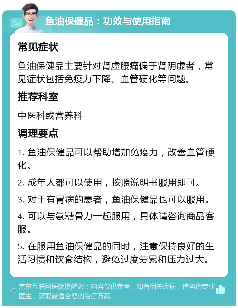 鱼油保健品：功效与使用指南 常见症状 鱼油保健品主要针对肾虚腰痛偏于肾阴虚者，常见症状包括免疫力下降、血管硬化等问题。 推荐科室 中医科或营养科 调理要点 1. 鱼油保健品可以帮助增加免疫力，改善血管硬化。 2. 成年人都可以使用，按照说明书服用即可。 3. 对于有胃病的患者，鱼油保健品也可以服用。 4. 可以与氨糖骨力一起服用，具体请咨询商品客服。 5. 在服用鱼油保健品的同时，注意保持良好的生活习惯和饮食结构，避免过度劳累和压力过大。