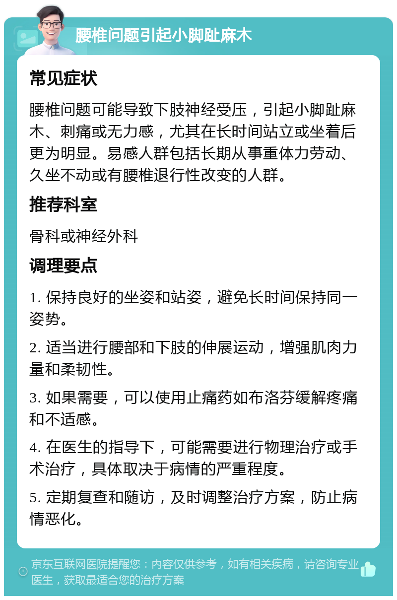 腰椎问题引起小脚趾麻木 常见症状 腰椎问题可能导致下肢神经受压，引起小脚趾麻木、刺痛或无力感，尤其在长时间站立或坐着后更为明显。易感人群包括长期从事重体力劳动、久坐不动或有腰椎退行性改变的人群。 推荐科室 骨科或神经外科 调理要点 1. 保持良好的坐姿和站姿，避免长时间保持同一姿势。 2. 适当进行腰部和下肢的伸展运动，增强肌肉力量和柔韧性。 3. 如果需要，可以使用止痛药如布洛芬缓解疼痛和不适感。 4. 在医生的指导下，可能需要进行物理治疗或手术治疗，具体取决于病情的严重程度。 5. 定期复查和随访，及时调整治疗方案，防止病情恶化。