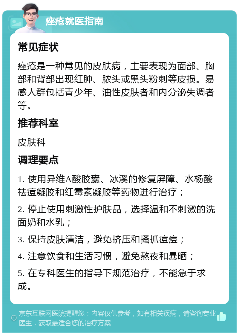 痤疮就医指南 常见症状 痤疮是一种常见的皮肤病，主要表现为面部、胸部和背部出现红肿、脓头或黑头粉刺等皮损。易感人群包括青少年、油性皮肤者和内分泌失调者等。 推荐科室 皮肤科 调理要点 1. 使用异维A酸胶囊、冰溪的修复屏障、水杨酸祛痘凝胶和红霉素凝胶等药物进行治疗； 2. 停止使用刺激性护肤品，选择温和不刺激的洗面奶和水乳； 3. 保持皮肤清洁，避免挤压和搔抓痘痘； 4. 注意饮食和生活习惯，避免熬夜和暴晒； 5. 在专科医生的指导下规范治疗，不能急于求成。