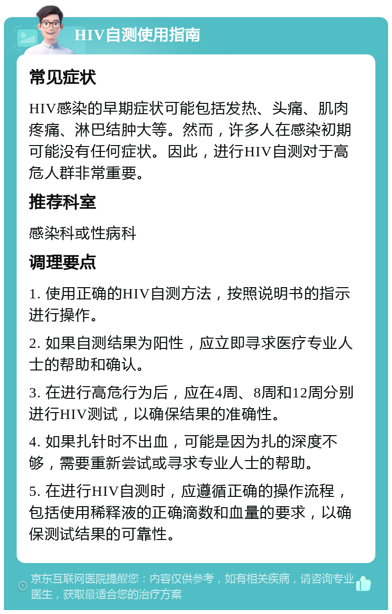 HIV自测使用指南 常见症状 HIV感染的早期症状可能包括发热、头痛、肌肉疼痛、淋巴结肿大等。然而，许多人在感染初期可能没有任何症状。因此，进行HIV自测对于高危人群非常重要。 推荐科室 感染科或性病科 调理要点 1. 使用正确的HIV自测方法，按照说明书的指示进行操作。 2. 如果自测结果为阳性，应立即寻求医疗专业人士的帮助和确认。 3. 在进行高危行为后，应在4周、8周和12周分别进行HIV测试，以确保结果的准确性。 4. 如果扎针时不出血，可能是因为扎的深度不够，需要重新尝试或寻求专业人士的帮助。 5. 在进行HIV自测时，应遵循正确的操作流程，包括使用稀释液的正确滴数和血量的要求，以确保测试结果的可靠性。