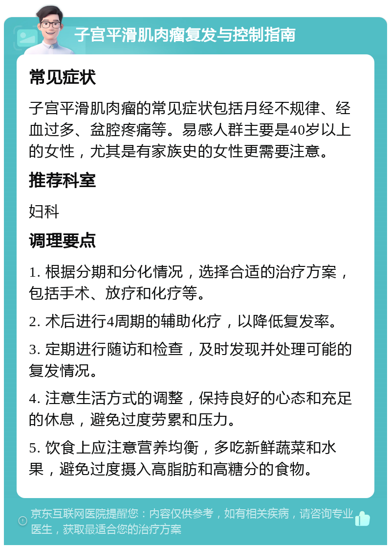 子宫平滑肌肉瘤复发与控制指南 常见症状 子宫平滑肌肉瘤的常见症状包括月经不规律、经血过多、盆腔疼痛等。易感人群主要是40岁以上的女性，尤其是有家族史的女性更需要注意。 推荐科室 妇科 调理要点 1. 根据分期和分化情况，选择合适的治疗方案，包括手术、放疗和化疗等。 2. 术后进行4周期的辅助化疗，以降低复发率。 3. 定期进行随访和检查，及时发现并处理可能的复发情况。 4. 注意生活方式的调整，保持良好的心态和充足的休息，避免过度劳累和压力。 5. 饮食上应注意营养均衡，多吃新鲜蔬菜和水果，避免过度摄入高脂肪和高糖分的食物。