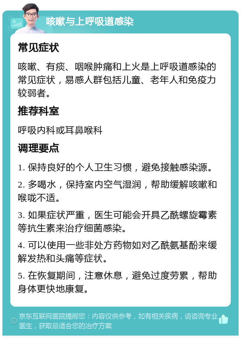 咳嗽与上呼吸道感染 常见症状 咳嗽、有痰、咽喉肿痛和上火是上呼吸道感染的常见症状，易感人群包括儿童、老年人和免疫力较弱者。 推荐科室 呼吸内科或耳鼻喉科 调理要点 1. 保持良好的个人卫生习惯，避免接触感染源。 2. 多喝水，保持室内空气湿润，帮助缓解咳嗽和喉咙不适。 3. 如果症状严重，医生可能会开具乙酰螺旋霉素等抗生素来治疗细菌感染。 4. 可以使用一些非处方药物如对乙酰氨基酚来缓解发热和头痛等症状。 5. 在恢复期间，注意休息，避免过度劳累，帮助身体更快地康复。