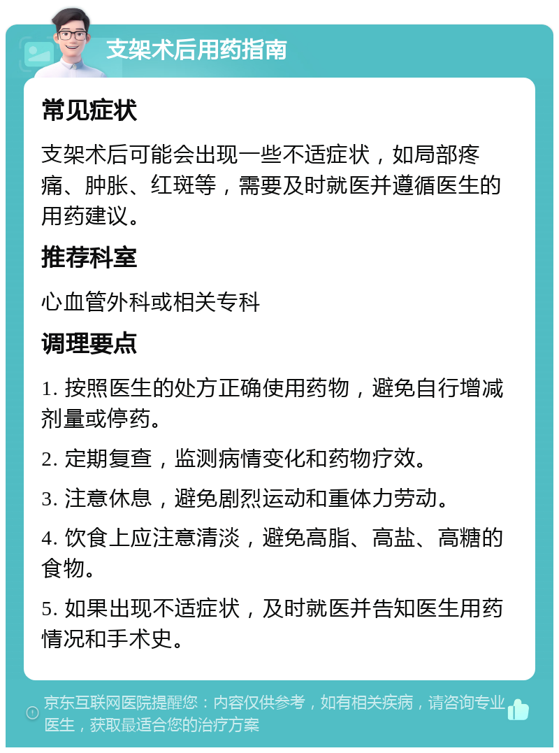 支架术后用药指南 常见症状 支架术后可能会出现一些不适症状，如局部疼痛、肿胀、红斑等，需要及时就医并遵循医生的用药建议。 推荐科室 心血管外科或相关专科 调理要点 1. 按照医生的处方正确使用药物，避免自行增减剂量或停药。 2. 定期复查，监测病情变化和药物疗效。 3. 注意休息，避免剧烈运动和重体力劳动。 4. 饮食上应注意清淡，避免高脂、高盐、高糖的食物。 5. 如果出现不适症状，及时就医并告知医生用药情况和手术史。