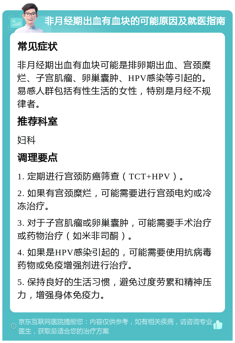 非月经期出血有血块的可能原因及就医指南 常见症状 非月经期出血有血块可能是排卵期出血、宫颈糜烂、子宫肌瘤、卵巢囊肿、HPV感染等引起的。易感人群包括有性生活的女性，特别是月经不规律者。 推荐科室 妇科 调理要点 1. 定期进行宫颈防癌筛查（TCT+HPV）。 2. 如果有宫颈糜烂，可能需要进行宫颈电灼或冷冻治疗。 3. 对于子宫肌瘤或卵巢囊肿，可能需要手术治疗或药物治疗（如米非司酮）。 4. 如果是HPV感染引起的，可能需要使用抗病毒药物或免疫增强剂进行治疗。 5. 保持良好的生活习惯，避免过度劳累和精神压力，增强身体免疫力。