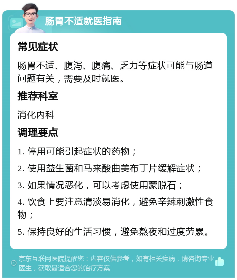 肠胃不适就医指南 常见症状 肠胃不适、腹泻、腹痛、乏力等症状可能与肠道问题有关，需要及时就医。 推荐科室 消化内科 调理要点 1. 停用可能引起症状的药物； 2. 使用益生菌和马来酸曲美布丁片缓解症状； 3. 如果情况恶化，可以考虑使用蒙脱石； 4. 饮食上要注意清淡易消化，避免辛辣刺激性食物； 5. 保持良好的生活习惯，避免熬夜和过度劳累。