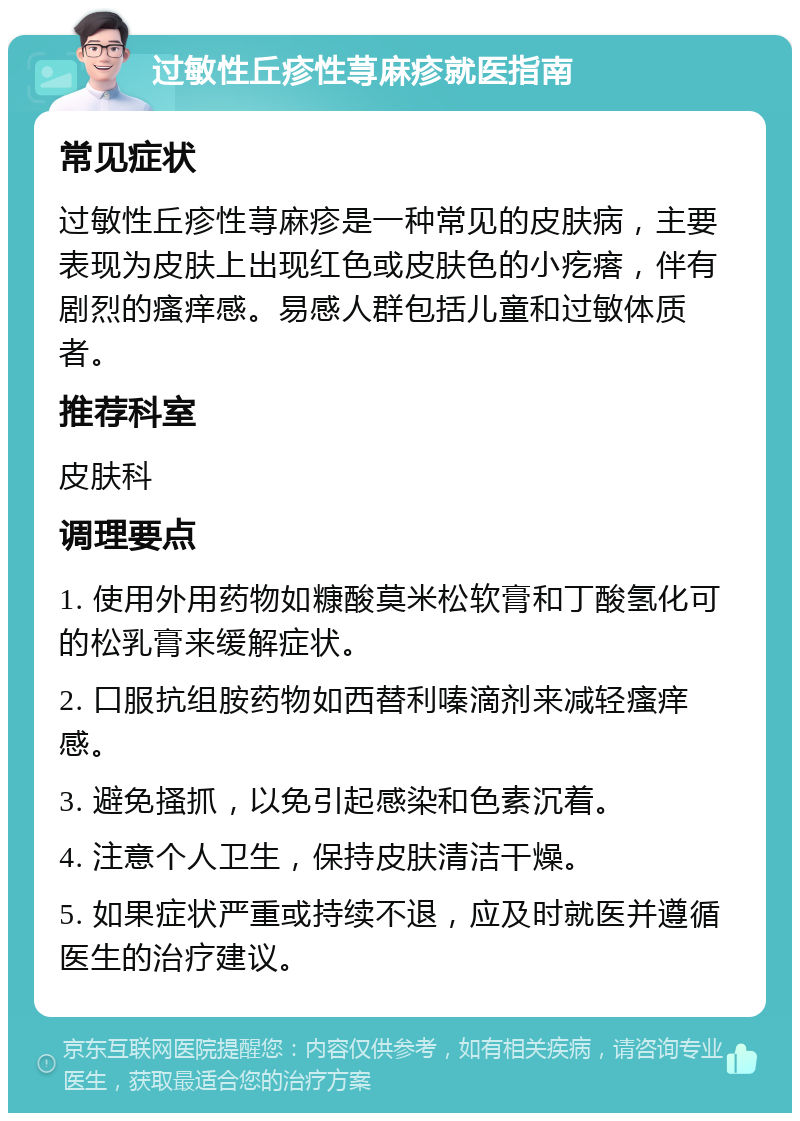 过敏性丘疹性荨麻疹就医指南 常见症状 过敏性丘疹性荨麻疹是一种常见的皮肤病，主要表现为皮肤上出现红色或皮肤色的小疙瘩，伴有剧烈的瘙痒感。易感人群包括儿童和过敏体质者。 推荐科室 皮肤科 调理要点 1. 使用外用药物如糠酸莫米松软膏和丁酸氢化可的松乳膏来缓解症状。 2. 口服抗组胺药物如西替利嗪滴剂来减轻瘙痒感。 3. 避免搔抓，以免引起感染和色素沉着。 4. 注意个人卫生，保持皮肤清洁干燥。 5. 如果症状严重或持续不退，应及时就医并遵循医生的治疗建议。