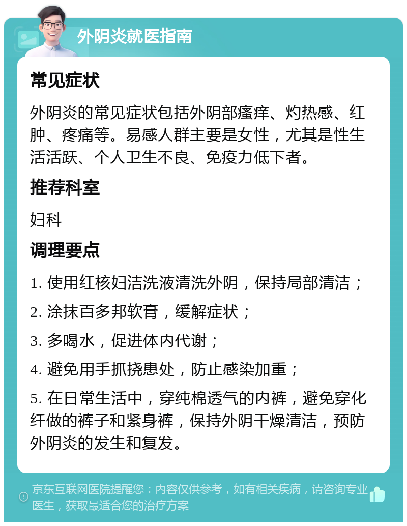 外阴炎就医指南 常见症状 外阴炎的常见症状包括外阴部瘙痒、灼热感、红肿、疼痛等。易感人群主要是女性，尤其是性生活活跃、个人卫生不良、免疫力低下者。 推荐科室 妇科 调理要点 1. 使用红核妇洁洗液清洗外阴，保持局部清洁； 2. 涂抹百多邦软膏，缓解症状； 3. 多喝水，促进体内代谢； 4. 避免用手抓挠患处，防止感染加重； 5. 在日常生活中，穿纯棉透气的内裤，避免穿化纤做的裤子和紧身裤，保持外阴干燥清洁，预防外阴炎的发生和复发。