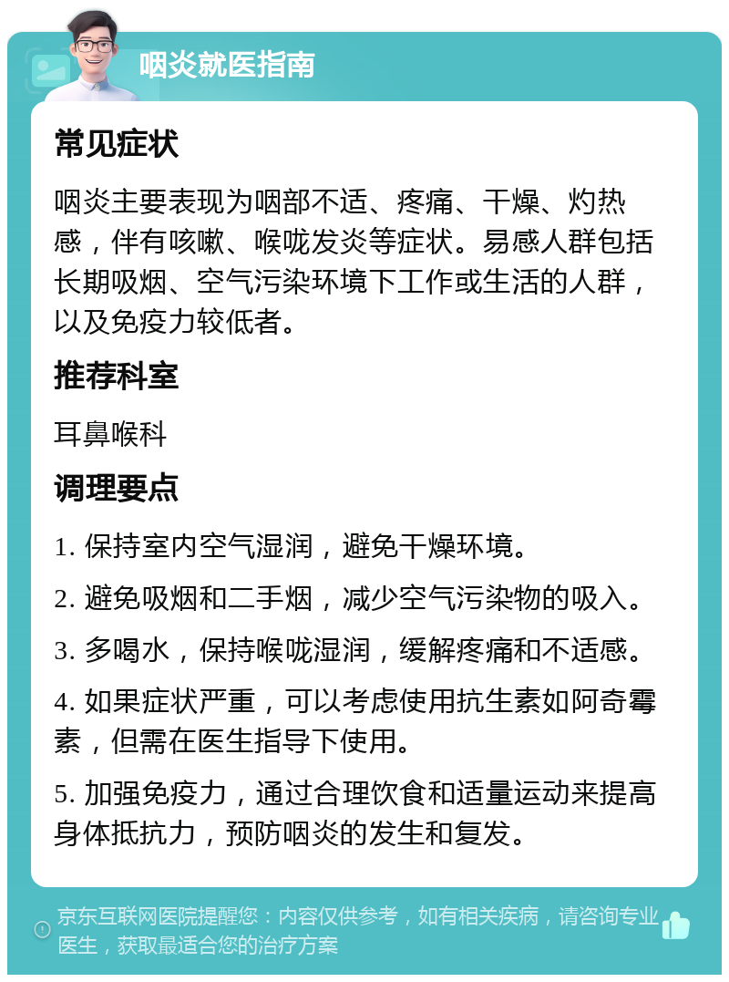 咽炎就医指南 常见症状 咽炎主要表现为咽部不适、疼痛、干燥、灼热感，伴有咳嗽、喉咙发炎等症状。易感人群包括长期吸烟、空气污染环境下工作或生活的人群，以及免疫力较低者。 推荐科室 耳鼻喉科 调理要点 1. 保持室内空气湿润，避免干燥环境。 2. 避免吸烟和二手烟，减少空气污染物的吸入。 3. 多喝水，保持喉咙湿润，缓解疼痛和不适感。 4. 如果症状严重，可以考虑使用抗生素如阿奇霉素，但需在医生指导下使用。 5. 加强免疫力，通过合理饮食和适量运动来提高身体抵抗力，预防咽炎的发生和复发。