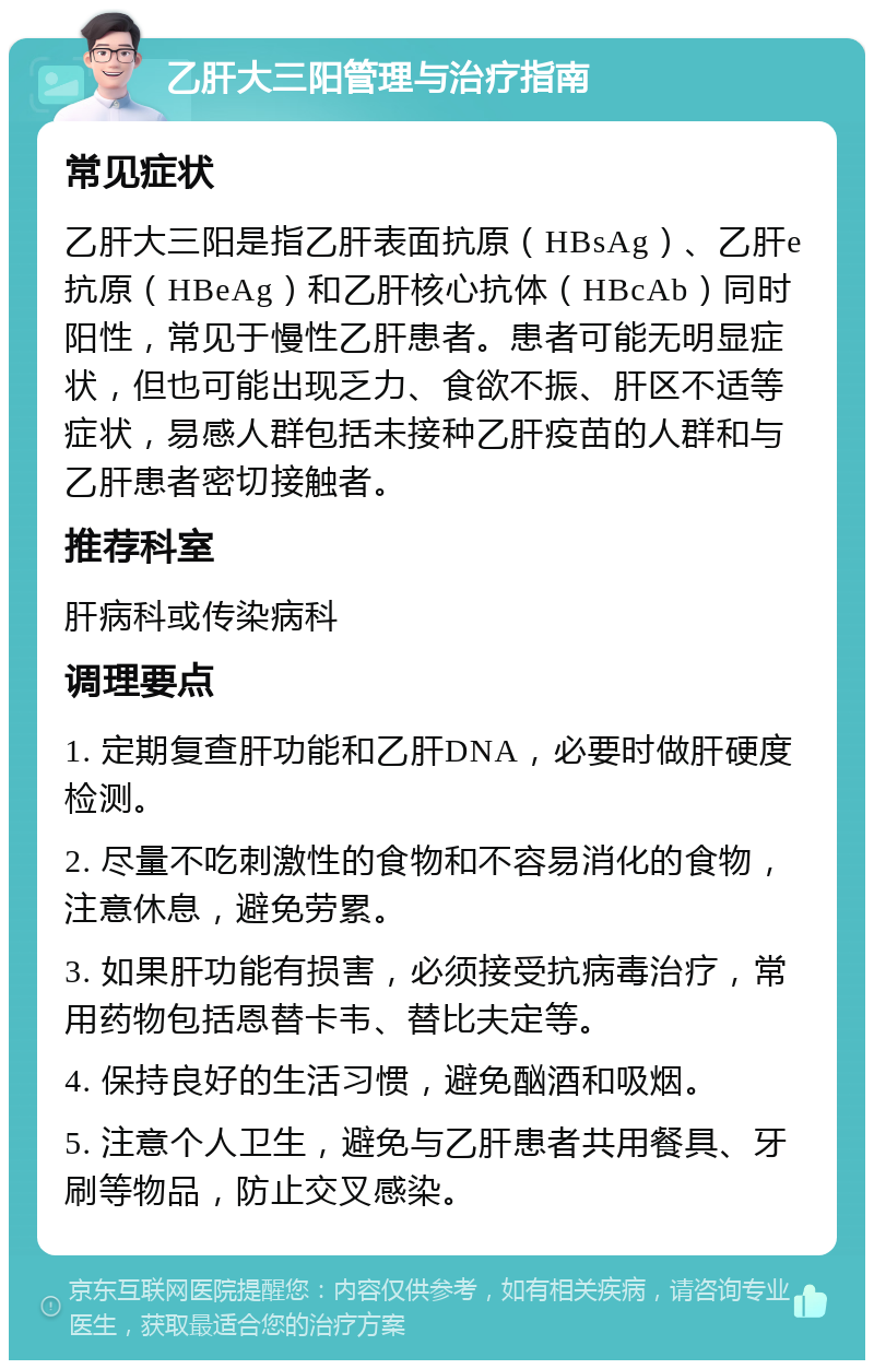 乙肝大三阳管理与治疗指南 常见症状 乙肝大三阳是指乙肝表面抗原（HBsAg）、乙肝e抗原（HBeAg）和乙肝核心抗体（HBcAb）同时阳性，常见于慢性乙肝患者。患者可能无明显症状，但也可能出现乏力、食欲不振、肝区不适等症状，易感人群包括未接种乙肝疫苗的人群和与乙肝患者密切接触者。 推荐科室 肝病科或传染病科 调理要点 1. 定期复查肝功能和乙肝DNA，必要时做肝硬度检测。 2. 尽量不吃刺激性的食物和不容易消化的食物，注意休息，避免劳累。 3. 如果肝功能有损害，必须接受抗病毒治疗，常用药物包括恩替卡韦、替比夫定等。 4. 保持良好的生活习惯，避免酗酒和吸烟。 5. 注意个人卫生，避免与乙肝患者共用餐具、牙刷等物品，防止交叉感染。