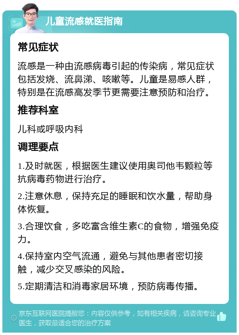 儿童流感就医指南 常见症状 流感是一种由流感病毒引起的传染病，常见症状包括发烧、流鼻涕、咳嗽等。儿童是易感人群，特别是在流感高发季节更需要注意预防和治疗。 推荐科室 儿科或呼吸内科 调理要点 1.及时就医，根据医生建议使用奥司他韦颗粒等抗病毒药物进行治疗。 2.注意休息，保持充足的睡眠和饮水量，帮助身体恢复。 3.合理饮食，多吃富含维生素C的食物，增强免疫力。 4.保持室内空气流通，避免与其他患者密切接触，减少交叉感染的风险。 5.定期清洁和消毒家居环境，预防病毒传播。