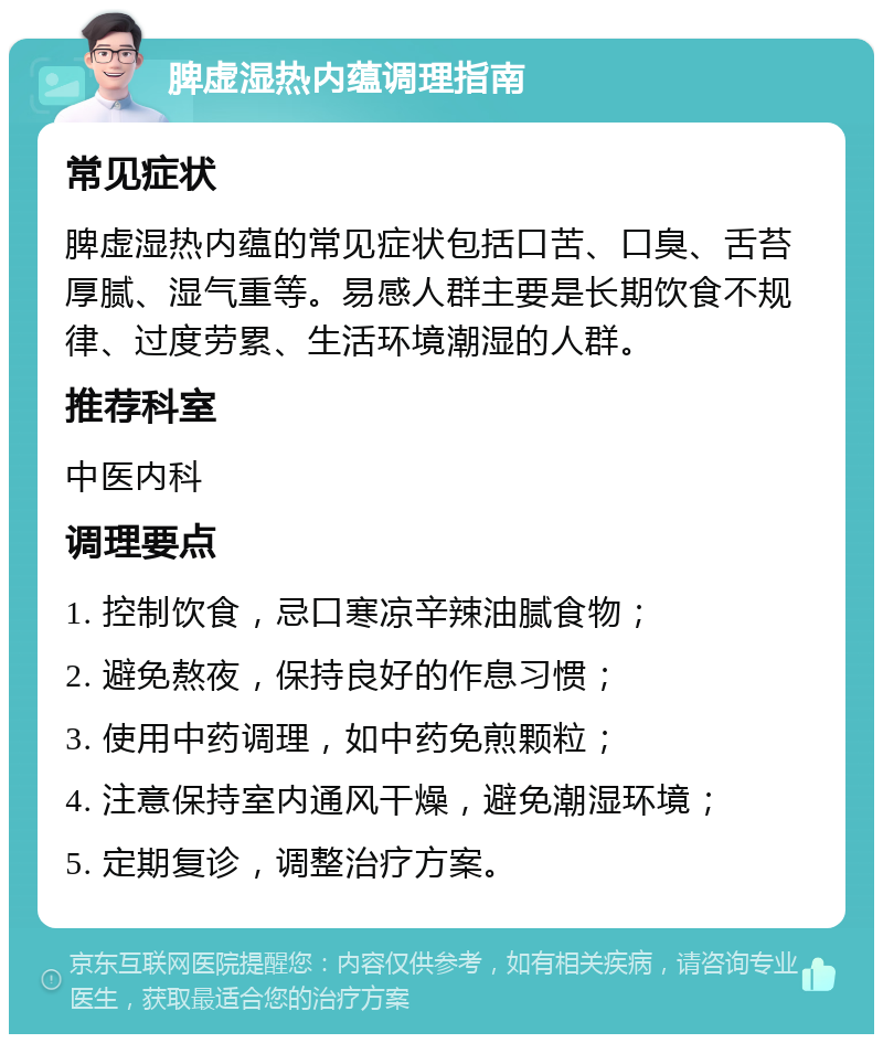 脾虚湿热内蕴调理指南 常见症状 脾虚湿热内蕴的常见症状包括口苦、口臭、舌苔厚腻、湿气重等。易感人群主要是长期饮食不规律、过度劳累、生活环境潮湿的人群。 推荐科室 中医内科 调理要点 1. 控制饮食，忌口寒凉辛辣油腻食物； 2. 避免熬夜，保持良好的作息习惯； 3. 使用中药调理，如中药免煎颗粒； 4. 注意保持室内通风干燥，避免潮湿环境； 5. 定期复诊，调整治疗方案。