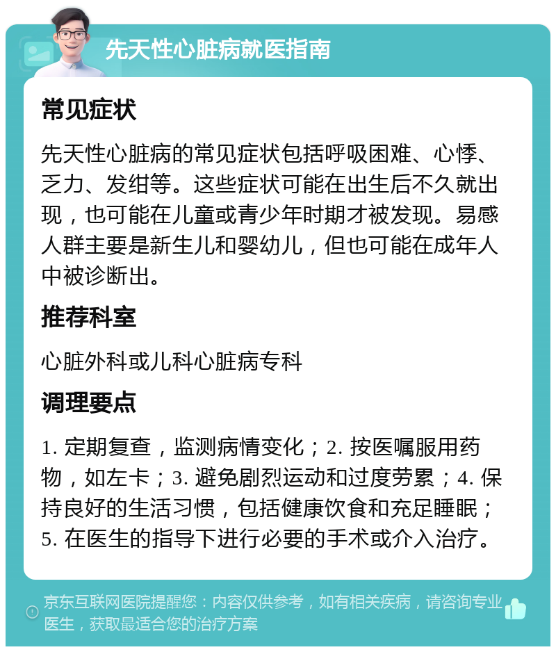 先天性心脏病就医指南 常见症状 先天性心脏病的常见症状包括呼吸困难、心悸、乏力、发绀等。这些症状可能在出生后不久就出现，也可能在儿童或青少年时期才被发现。易感人群主要是新生儿和婴幼儿，但也可能在成年人中被诊断出。 推荐科室 心脏外科或儿科心脏病专科 调理要点 1. 定期复查，监测病情变化；2. 按医嘱服用药物，如左卡；3. 避免剧烈运动和过度劳累；4. 保持良好的生活习惯，包括健康饮食和充足睡眠；5. 在医生的指导下进行必要的手术或介入治疗。