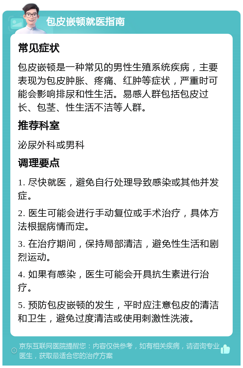 包皮嵌顿就医指南 常见症状 包皮嵌顿是一种常见的男性生殖系统疾病，主要表现为包皮肿胀、疼痛、红肿等症状，严重时可能会影响排尿和性生活。易感人群包括包皮过长、包茎、性生活不洁等人群。 推荐科室 泌尿外科或男科 调理要点 1. 尽快就医，避免自行处理导致感染或其他并发症。 2. 医生可能会进行手动复位或手术治疗，具体方法根据病情而定。 3. 在治疗期间，保持局部清洁，避免性生活和剧烈运动。 4. 如果有感染，医生可能会开具抗生素进行治疗。 5. 预防包皮嵌顿的发生，平时应注意包皮的清洁和卫生，避免过度清洁或使用刺激性洗液。