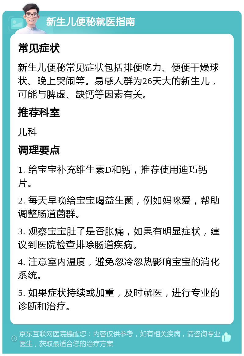 新生儿便秘就医指南 常见症状 新生儿便秘常见症状包括排便吃力、便便干燥球状、晚上哭闹等。易感人群为26天大的新生儿，可能与脾虚、缺钙等因素有关。 推荐科室 儿科 调理要点 1. 给宝宝补充维生素D和钙，推荐使用迪巧钙片。 2. 每天早晚给宝宝喝益生菌，例如妈咪爱，帮助调整肠道菌群。 3. 观察宝宝肚子是否胀痛，如果有明显症状，建议到医院检查排除肠道疾病。 4. 注意室内温度，避免忽冷忽热影响宝宝的消化系统。 5. 如果症状持续或加重，及时就医，进行专业的诊断和治疗。