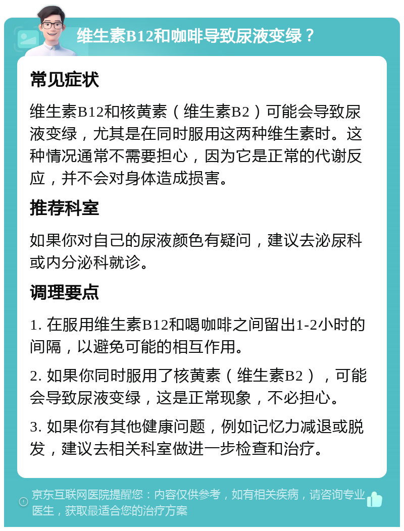 维生素B12和咖啡导致尿液变绿？ 常见症状 维生素B12和核黄素（维生素B2）可能会导致尿液变绿，尤其是在同时服用这两种维生素时。这种情况通常不需要担心，因为它是正常的代谢反应，并不会对身体造成损害。 推荐科室 如果你对自己的尿液颜色有疑问，建议去泌尿科或内分泌科就诊。 调理要点 1. 在服用维生素B12和喝咖啡之间留出1-2小时的间隔，以避免可能的相互作用。 2. 如果你同时服用了核黄素（维生素B2），可能会导致尿液变绿，这是正常现象，不必担心。 3. 如果你有其他健康问题，例如记忆力减退或脱发，建议去相关科室做进一步检查和治疗。