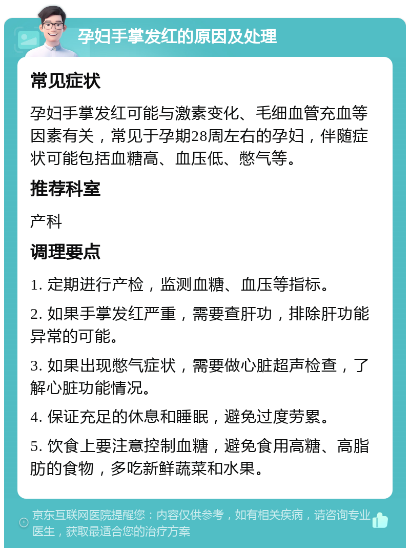 孕妇手掌发红的原因及处理 常见症状 孕妇手掌发红可能与激素变化、毛细血管充血等因素有关，常见于孕期28周左右的孕妇，伴随症状可能包括血糖高、血压低、憋气等。 推荐科室 产科 调理要点 1. 定期进行产检，监测血糖、血压等指标。 2. 如果手掌发红严重，需要查肝功，排除肝功能异常的可能。 3. 如果出现憋气症状，需要做心脏超声检查，了解心脏功能情况。 4. 保证充足的休息和睡眠，避免过度劳累。 5. 饮食上要注意控制血糖，避免食用高糖、高脂肪的食物，多吃新鲜蔬菜和水果。