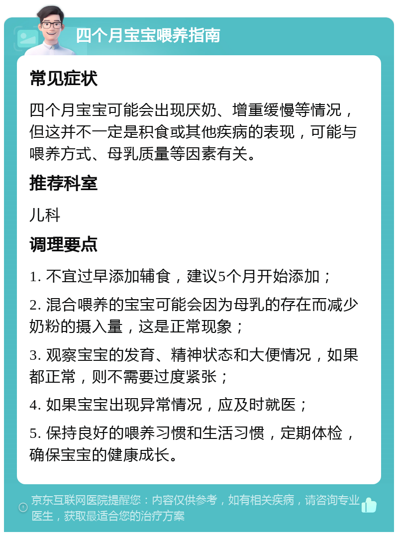 四个月宝宝喂养指南 常见症状 四个月宝宝可能会出现厌奶、增重缓慢等情况，但这并不一定是积食或其他疾病的表现，可能与喂养方式、母乳质量等因素有关。 推荐科室 儿科 调理要点 1. 不宜过早添加辅食，建议5个月开始添加； 2. 混合喂养的宝宝可能会因为母乳的存在而减少奶粉的摄入量，这是正常现象； 3. 观察宝宝的发育、精神状态和大便情况，如果都正常，则不需要过度紧张； 4. 如果宝宝出现异常情况，应及时就医； 5. 保持良好的喂养习惯和生活习惯，定期体检，确保宝宝的健康成长。