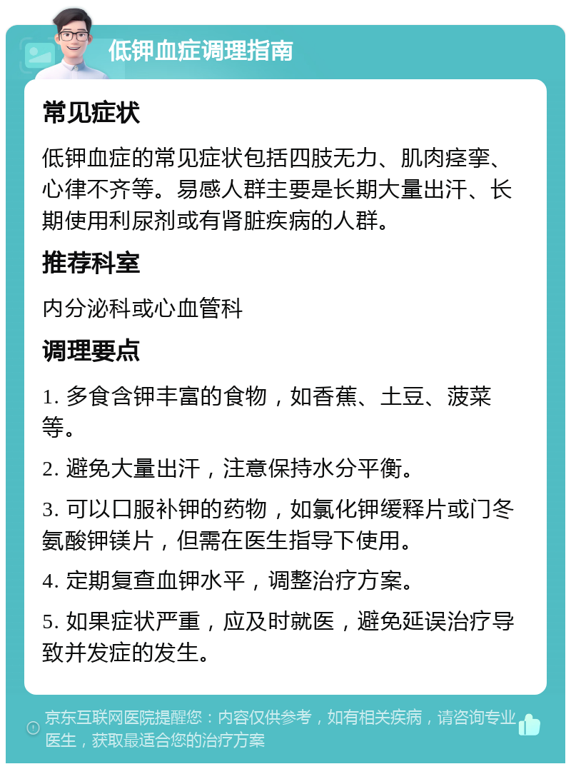 低钾血症调理指南 常见症状 低钾血症的常见症状包括四肢无力、肌肉痉挛、心律不齐等。易感人群主要是长期大量出汗、长期使用利尿剂或有肾脏疾病的人群。 推荐科室 内分泌科或心血管科 调理要点 1. 多食含钾丰富的食物，如香蕉、土豆、菠菜等。 2. 避免大量出汗，注意保持水分平衡。 3. 可以口服补钾的药物，如氯化钾缓释片或门冬氨酸钾镁片，但需在医生指导下使用。 4. 定期复查血钾水平，调整治疗方案。 5. 如果症状严重，应及时就医，避免延误治疗导致并发症的发生。