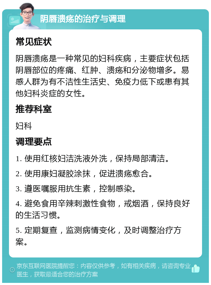 阴唇溃疡的治疗与调理 常见症状 阴唇溃疡是一种常见的妇科疾病，主要症状包括阴唇部位的疼痛、红肿、溃疡和分泌物增多。易感人群为有不洁性生活史、免疫力低下或患有其他妇科炎症的女性。 推荐科室 妇科 调理要点 1. 使用红核妇洁洗液外洗，保持局部清洁。 2. 使用康妇凝胶涂抹，促进溃疡愈合。 3. 遵医嘱服用抗生素，控制感染。 4. 避免食用辛辣刺激性食物，戒烟酒，保持良好的生活习惯。 5. 定期复查，监测病情变化，及时调整治疗方案。