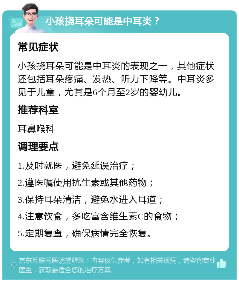 小孩挠耳朵可能是中耳炎？ 常见症状 小孩挠耳朵可能是中耳炎的表现之一，其他症状还包括耳朵疼痛、发热、听力下降等。中耳炎多见于儿童，尤其是6个月至2岁的婴幼儿。 推荐科室 耳鼻喉科 调理要点 1.及时就医，避免延误治疗； 2.遵医嘱使用抗生素或其他药物； 3.保持耳朵清洁，避免水进入耳道； 4.注意饮食，多吃富含维生素C的食物； 5.定期复查，确保病情完全恢复。