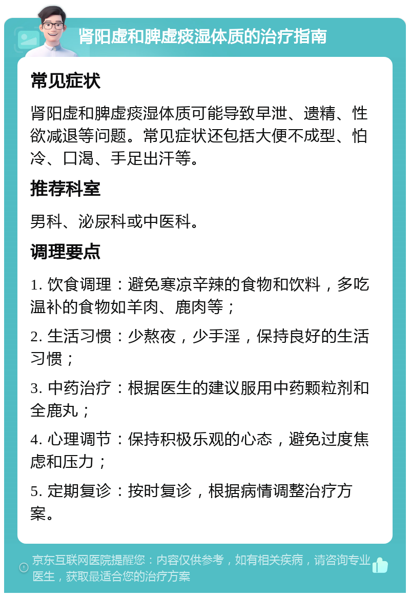 肾阳虚和脾虚痰湿体质的治疗指南 常见症状 肾阳虚和脾虚痰湿体质可能导致早泄、遗精、性欲减退等问题。常见症状还包括大便不成型、怕冷、口渴、手足出汗等。 推荐科室 男科、泌尿科或中医科。 调理要点 1. 饮食调理：避免寒凉辛辣的食物和饮料，多吃温补的食物如羊肉、鹿肉等； 2. 生活习惯：少熬夜，少手淫，保持良好的生活习惯； 3. 中药治疗：根据医生的建议服用中药颗粒剂和全鹿丸； 4. 心理调节：保持积极乐观的心态，避免过度焦虑和压力； 5. 定期复诊：按时复诊，根据病情调整治疗方案。