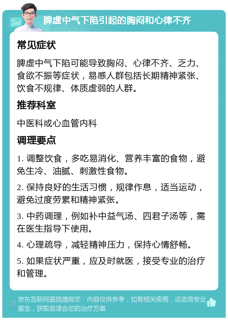 脾虚中气下陷引起的胸闷和心律不齐 常见症状 脾虚中气下陷可能导致胸闷、心律不齐、乏力、食欲不振等症状，易感人群包括长期精神紧张、饮食不规律、体质虚弱的人群。 推荐科室 中医科或心血管内科 调理要点 1. 调整饮食，多吃易消化、营养丰富的食物，避免生冷、油腻、刺激性食物。 2. 保持良好的生活习惯，规律作息，适当运动，避免过度劳累和精神紧张。 3. 中药调理，例如补中益气汤、四君子汤等，需在医生指导下使用。 4. 心理疏导，减轻精神压力，保持心情舒畅。 5. 如果症状严重，应及时就医，接受专业的治疗和管理。