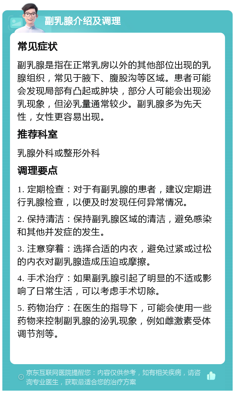 副乳腺介绍及调理 常见症状 副乳腺是指在正常乳房以外的其他部位出现的乳腺组织，常见于腋下、腹股沟等区域。患者可能会发现局部有凸起或肿块，部分人可能会出现泌乳现象，但泌乳量通常较少。副乳腺多为先天性，女性更容易出现。 推荐科室 乳腺外科或整形外科 调理要点 1. 定期检查：对于有副乳腺的患者，建议定期进行乳腺检查，以便及时发现任何异常情况。 2. 保持清洁：保持副乳腺区域的清洁，避免感染和其他并发症的发生。 3. 注意穿着：选择合适的内衣，避免过紧或过松的内衣对副乳腺造成压迫或摩擦。 4. 手术治疗：如果副乳腺引起了明显的不适或影响了日常生活，可以考虑手术切除。 5. 药物治疗：在医生的指导下，可能会使用一些药物来控制副乳腺的泌乳现象，例如雌激素受体调节剂等。