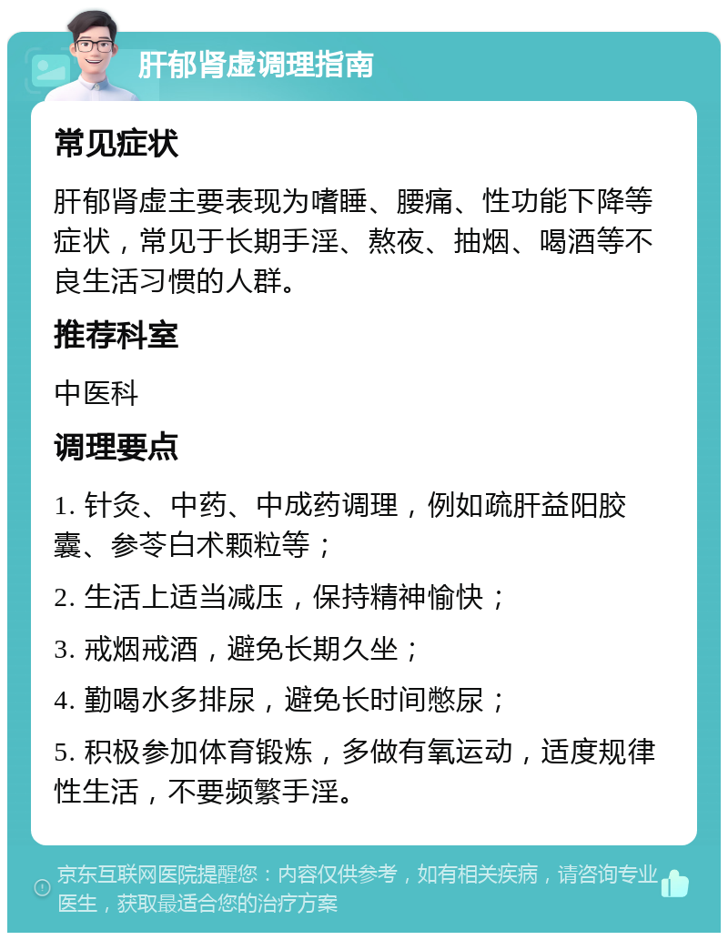 肝郁肾虚调理指南 常见症状 肝郁肾虚主要表现为嗜睡、腰痛、性功能下降等症状，常见于长期手淫、熬夜、抽烟、喝酒等不良生活习惯的人群。 推荐科室 中医科 调理要点 1. 针灸、中药、中成药调理，例如疏肝益阳胶囊、参苓白术颗粒等； 2. 生活上适当减压，保持精神愉快； 3. 戒烟戒酒，避免长期久坐； 4. 勤喝水多排尿，避免长时间憋尿； 5. 积极参加体育锻炼，多做有氧运动，适度规律性生活，不要频繁手淫。