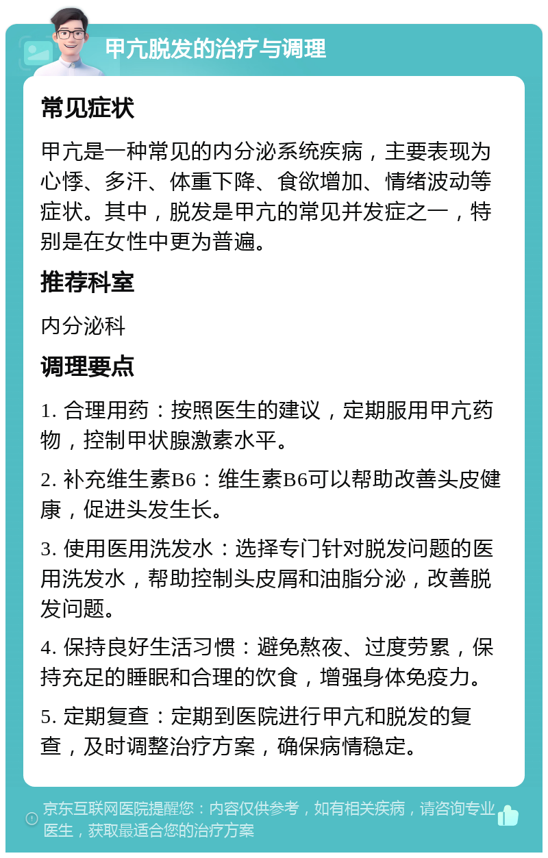 甲亢脱发的治疗与调理 常见症状 甲亢是一种常见的内分泌系统疾病，主要表现为心悸、多汗、体重下降、食欲增加、情绪波动等症状。其中，脱发是甲亢的常见并发症之一，特别是在女性中更为普遍。 推荐科室 内分泌科 调理要点 1. 合理用药：按照医生的建议，定期服用甲亢药物，控制甲状腺激素水平。 2. 补充维生素B6：维生素B6可以帮助改善头皮健康，促进头发生长。 3. 使用医用洗发水：选择专门针对脱发问题的医用洗发水，帮助控制头皮屑和油脂分泌，改善脱发问题。 4. 保持良好生活习惯：避免熬夜、过度劳累，保持充足的睡眠和合理的饮食，增强身体免疫力。 5. 定期复查：定期到医院进行甲亢和脱发的复查，及时调整治疗方案，确保病情稳定。