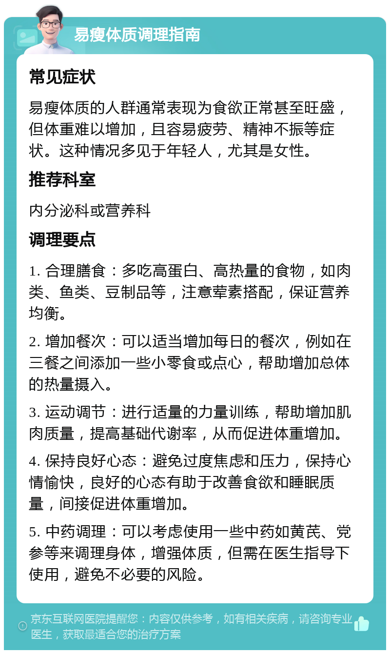 易瘦体质调理指南 常见症状 易瘦体质的人群通常表现为食欲正常甚至旺盛，但体重难以增加，且容易疲劳、精神不振等症状。这种情况多见于年轻人，尤其是女性。 推荐科室 内分泌科或营养科 调理要点 1. 合理膳食：多吃高蛋白、高热量的食物，如肉类、鱼类、豆制品等，注意荤素搭配，保证营养均衡。 2. 增加餐次：可以适当增加每日的餐次，例如在三餐之间添加一些小零食或点心，帮助增加总体的热量摄入。 3. 运动调节：进行适量的力量训练，帮助增加肌肉质量，提高基础代谢率，从而促进体重增加。 4. 保持良好心态：避免过度焦虑和压力，保持心情愉快，良好的心态有助于改善食欲和睡眠质量，间接促进体重增加。 5. 中药调理：可以考虑使用一些中药如黄芪、党参等来调理身体，增强体质，但需在医生指导下使用，避免不必要的风险。