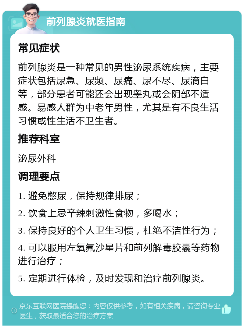 前列腺炎就医指南 常见症状 前列腺炎是一种常见的男性泌尿系统疾病，主要症状包括尿急、尿频、尿痛、尿不尽、尿滴白等，部分患者可能还会出现睾丸或会阴部不适感。易感人群为中老年男性，尤其是有不良生活习惯或性生活不卫生者。 推荐科室 泌尿外科 调理要点 1. 避免憋尿，保持规律排尿； 2. 饮食上忌辛辣刺激性食物，多喝水； 3. 保持良好的个人卫生习惯，杜绝不洁性行为； 4. 可以服用左氧氟沙星片和前列解毒胶囊等药物进行治疗； 5. 定期进行体检，及时发现和治疗前列腺炎。