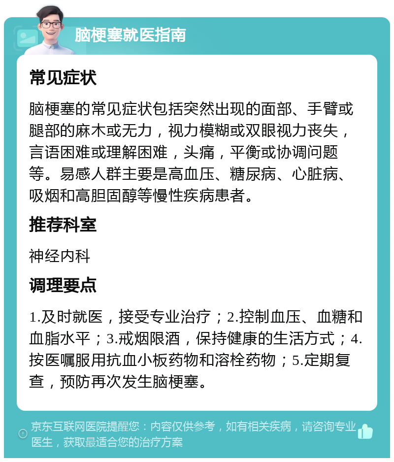 脑梗塞就医指南 常见症状 脑梗塞的常见症状包括突然出现的面部、手臂或腿部的麻木或无力，视力模糊或双眼视力丧失，言语困难或理解困难，头痛，平衡或协调问题等。易感人群主要是高血压、糖尿病、心脏病、吸烟和高胆固醇等慢性疾病患者。 推荐科室 神经内科 调理要点 1.及时就医，接受专业治疗；2.控制血压、血糖和血脂水平；3.戒烟限酒，保持健康的生活方式；4.按医嘱服用抗血小板药物和溶栓药物；5.定期复查，预防再次发生脑梗塞。