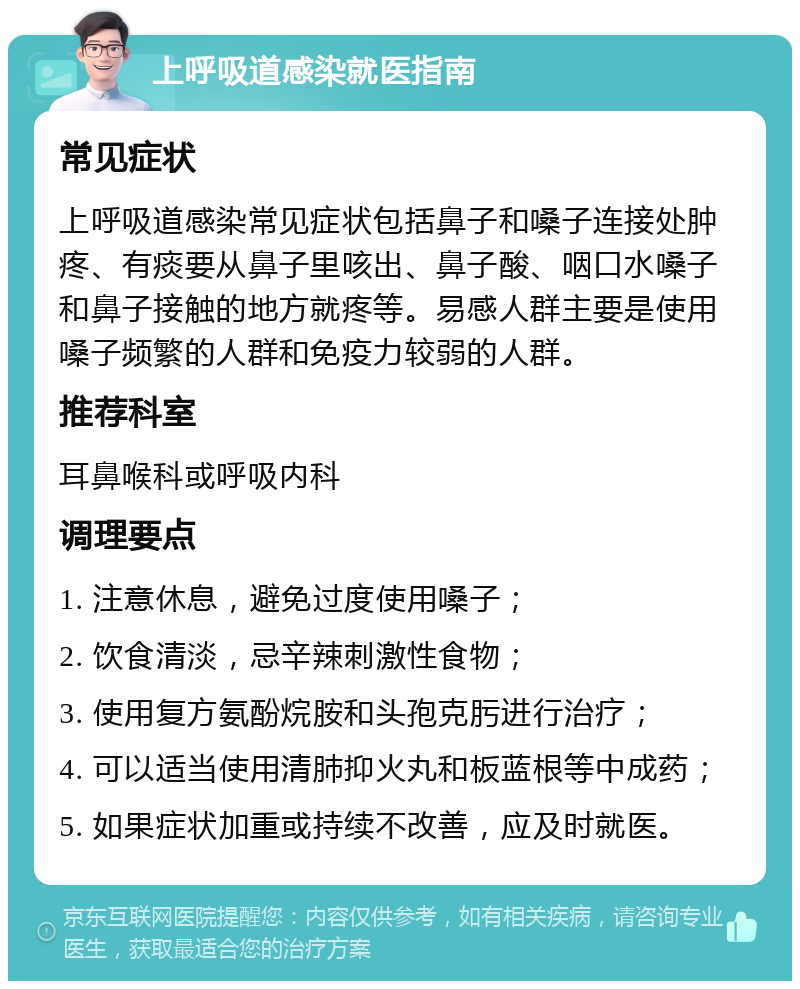 上呼吸道感染就医指南 常见症状 上呼吸道感染常见症状包括鼻子和嗓子连接处肿疼、有痰要从鼻子里咳出、鼻子酸、咽口水嗓子和鼻子接触的地方就疼等。易感人群主要是使用嗓子频繁的人群和免疫力较弱的人群。 推荐科室 耳鼻喉科或呼吸内科 调理要点 1. 注意休息，避免过度使用嗓子； 2. 饮食清淡，忌辛辣刺激性食物； 3. 使用复方氨酚烷胺和头孢克肟进行治疗； 4. 可以适当使用清肺抑火丸和板蓝根等中成药； 5. 如果症状加重或持续不改善，应及时就医。