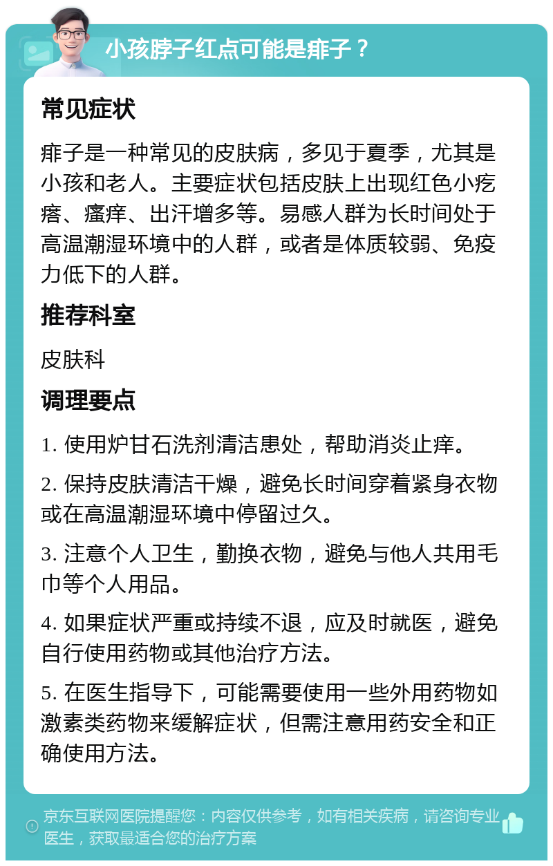 小孩脖子红点可能是痱子？ 常见症状 痱子是一种常见的皮肤病，多见于夏季，尤其是小孩和老人。主要症状包括皮肤上出现红色小疙瘩、瘙痒、出汗增多等。易感人群为长时间处于高温潮湿环境中的人群，或者是体质较弱、免疫力低下的人群。 推荐科室 皮肤科 调理要点 1. 使用炉甘石洗剂清洁患处，帮助消炎止痒。 2. 保持皮肤清洁干燥，避免长时间穿着紧身衣物或在高温潮湿环境中停留过久。 3. 注意个人卫生，勤换衣物，避免与他人共用毛巾等个人用品。 4. 如果症状严重或持续不退，应及时就医，避免自行使用药物或其他治疗方法。 5. 在医生指导下，可能需要使用一些外用药物如激素类药物来缓解症状，但需注意用药安全和正确使用方法。