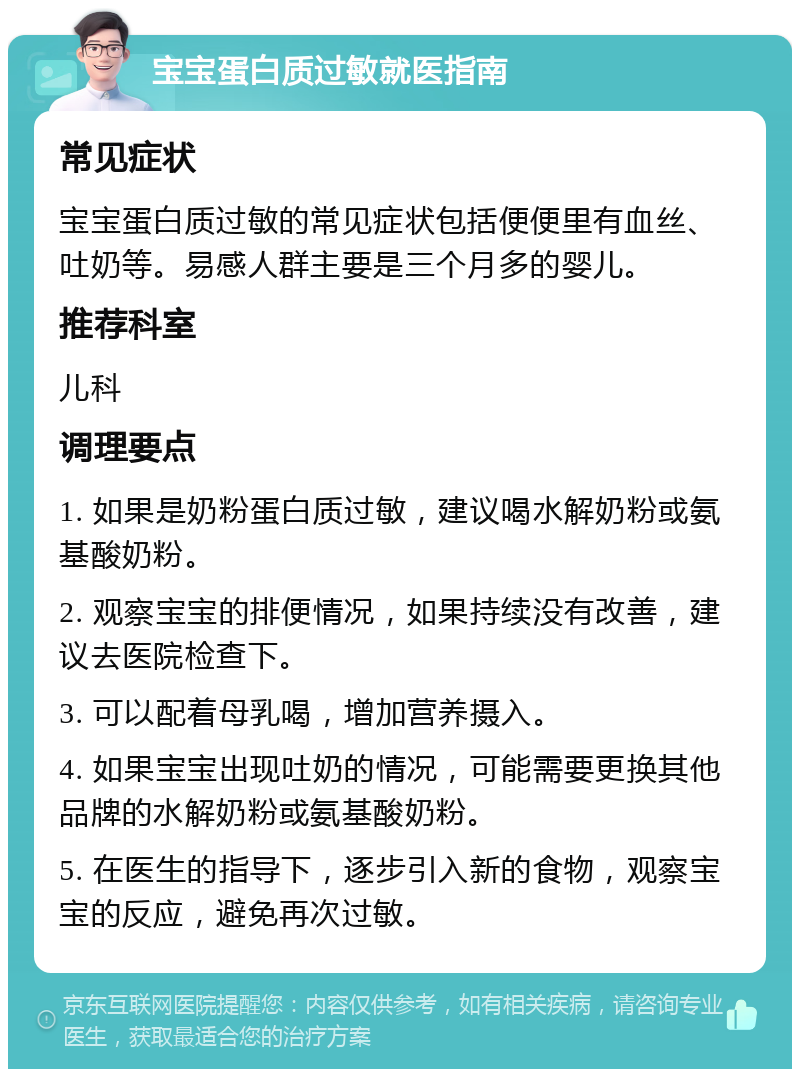 宝宝蛋白质过敏就医指南 常见症状 宝宝蛋白质过敏的常见症状包括便便里有血丝、吐奶等。易感人群主要是三个月多的婴儿。 推荐科室 儿科 调理要点 1. 如果是奶粉蛋白质过敏，建议喝水解奶粉或氨基酸奶粉。 2. 观察宝宝的排便情况，如果持续没有改善，建议去医院检查下。 3. 可以配着母乳喝，增加营养摄入。 4. 如果宝宝出现吐奶的情况，可能需要更换其他品牌的水解奶粉或氨基酸奶粉。 5. 在医生的指导下，逐步引入新的食物，观察宝宝的反应，避免再次过敏。