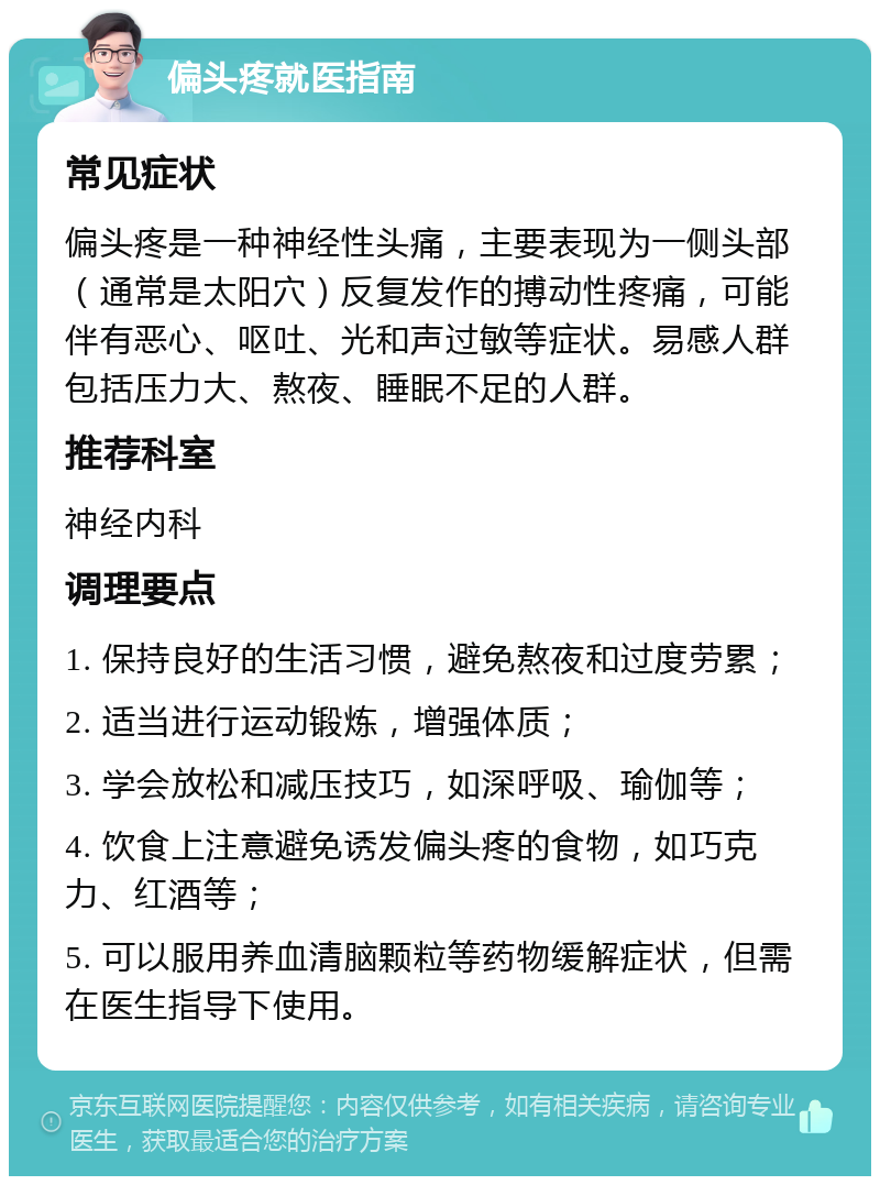 偏头疼就医指南 常见症状 偏头疼是一种神经性头痛，主要表现为一侧头部（通常是太阳穴）反复发作的搏动性疼痛，可能伴有恶心、呕吐、光和声过敏等症状。易感人群包括压力大、熬夜、睡眠不足的人群。 推荐科室 神经内科 调理要点 1. 保持良好的生活习惯，避免熬夜和过度劳累； 2. 适当进行运动锻炼，增强体质； 3. 学会放松和减压技巧，如深呼吸、瑜伽等； 4. 饮食上注意避免诱发偏头疼的食物，如巧克力、红酒等； 5. 可以服用养血清脑颗粒等药物缓解症状，但需在医生指导下使用。