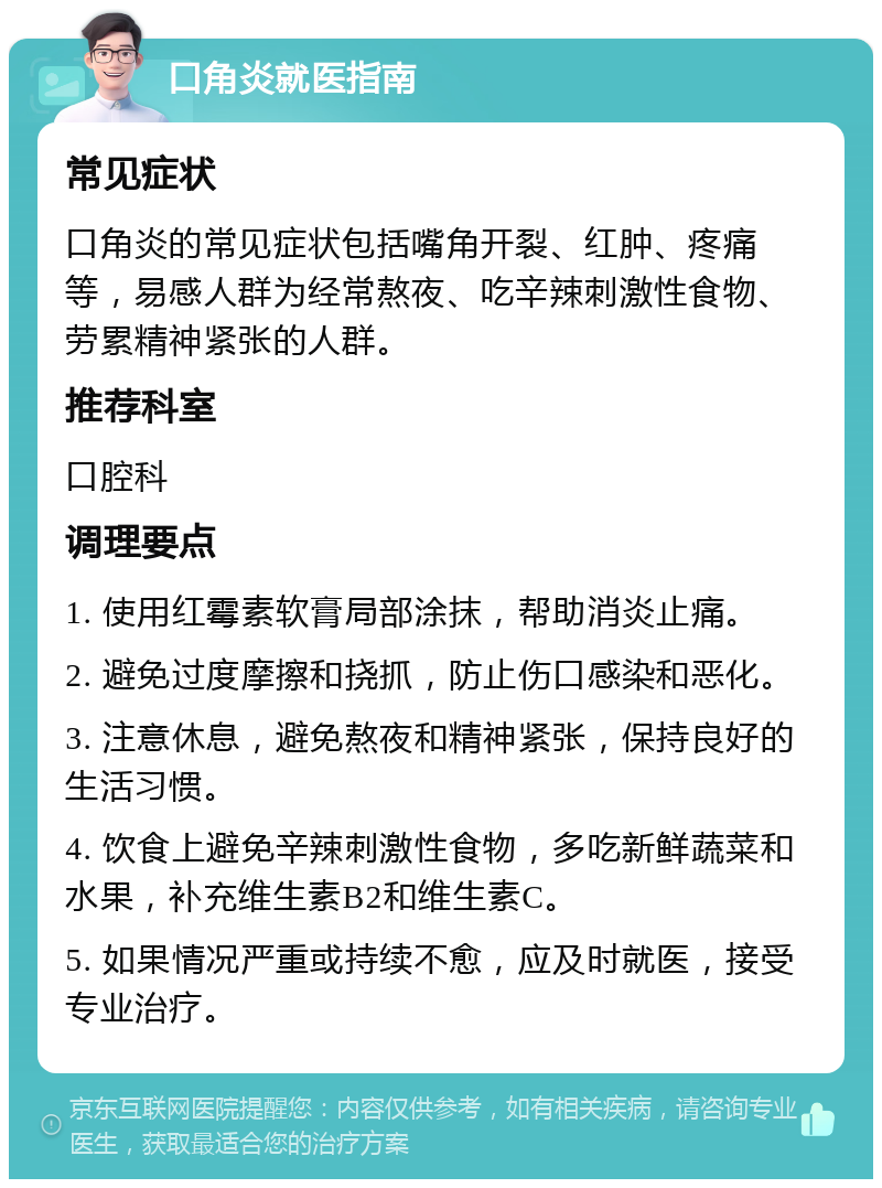 口角炎就医指南 常见症状 口角炎的常见症状包括嘴角开裂、红肿、疼痛等，易感人群为经常熬夜、吃辛辣刺激性食物、劳累精神紧张的人群。 推荐科室 口腔科 调理要点 1. 使用红霉素软膏局部涂抹，帮助消炎止痛。 2. 避免过度摩擦和挠抓，防止伤口感染和恶化。 3. 注意休息，避免熬夜和精神紧张，保持良好的生活习惯。 4. 饮食上避免辛辣刺激性食物，多吃新鲜蔬菜和水果，补充维生素B2和维生素C。 5. 如果情况严重或持续不愈，应及时就医，接受专业治疗。