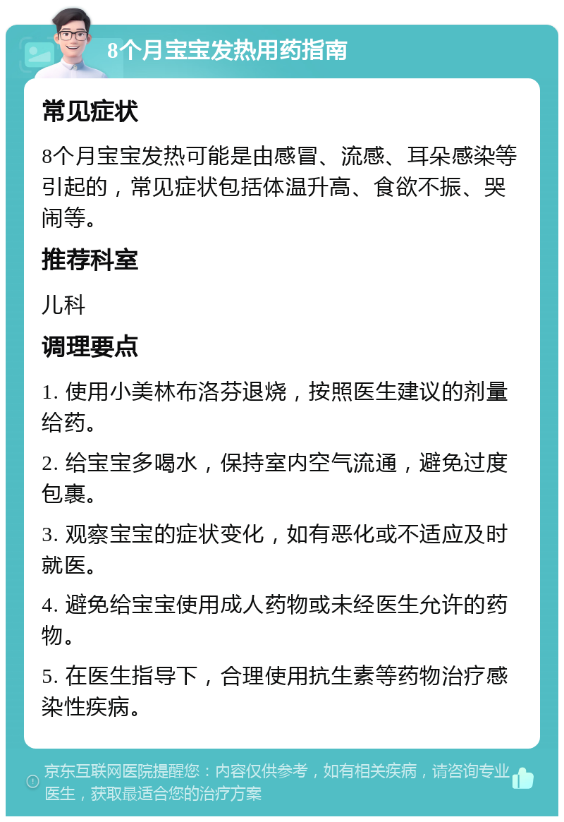 8个月宝宝发热用药指南 常见症状 8个月宝宝发热可能是由感冒、流感、耳朵感染等引起的，常见症状包括体温升高、食欲不振、哭闹等。 推荐科室 儿科 调理要点 1. 使用小美林布洛芬退烧，按照医生建议的剂量给药。 2. 给宝宝多喝水，保持室内空气流通，避免过度包裹。 3. 观察宝宝的症状变化，如有恶化或不适应及时就医。 4. 避免给宝宝使用成人药物或未经医生允许的药物。 5. 在医生指导下，合理使用抗生素等药物治疗感染性疾病。