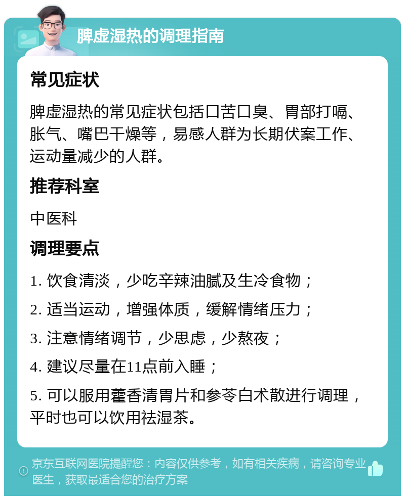 脾虚湿热的调理指南 常见症状 脾虚湿热的常见症状包括口苦口臭、胃部打嗝、胀气、嘴巴干燥等，易感人群为长期伏案工作、运动量减少的人群。 推荐科室 中医科 调理要点 1. 饮食清淡，少吃辛辣油腻及生冷食物； 2. 适当运动，增强体质，缓解情绪压力； 3. 注意情绪调节，少思虑，少熬夜； 4. 建议尽量在11点前入睡； 5. 可以服用藿香清胃片和参苓白术散进行调理，平时也可以饮用祛湿茶。