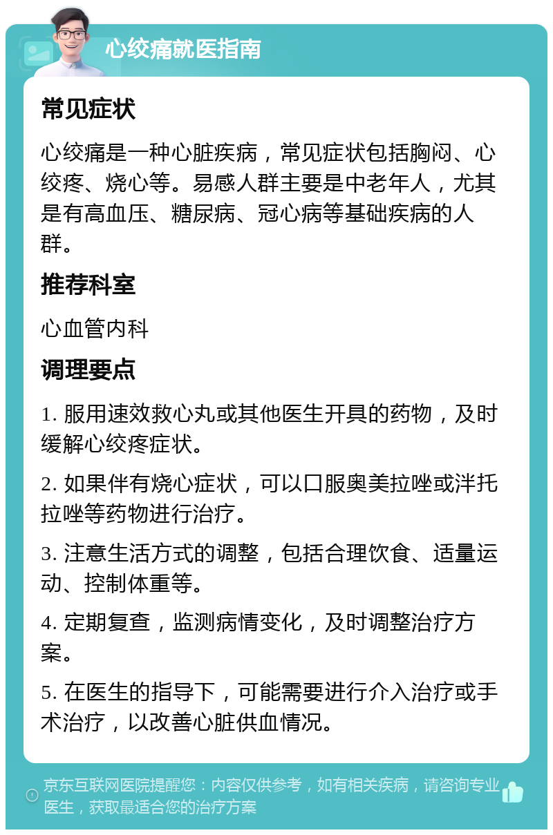 心绞痛就医指南 常见症状 心绞痛是一种心脏疾病，常见症状包括胸闷、心绞疼、烧心等。易感人群主要是中老年人，尤其是有高血压、糖尿病、冠心病等基础疾病的人群。 推荐科室 心血管内科 调理要点 1. 服用速效救心丸或其他医生开具的药物，及时缓解心绞疼症状。 2. 如果伴有烧心症状，可以口服奥美拉唑或泮托拉唑等药物进行治疗。 3. 注意生活方式的调整，包括合理饮食、适量运动、控制体重等。 4. 定期复查，监测病情变化，及时调整治疗方案。 5. 在医生的指导下，可能需要进行介入治疗或手术治疗，以改善心脏供血情况。