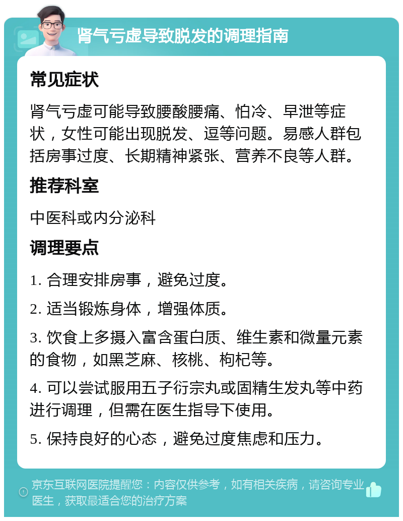 肾气亏虚导致脱发的调理指南 常见症状 肾气亏虚可能导致腰酸腰痛、怕冷、早泄等症状，女性可能出现脱发、逗等问题。易感人群包括房事过度、长期精神紧张、营养不良等人群。 推荐科室 中医科或内分泌科 调理要点 1. 合理安排房事，避免过度。 2. 适当锻炼身体，增强体质。 3. 饮食上多摄入富含蛋白质、维生素和微量元素的食物，如黑芝麻、核桃、枸杞等。 4. 可以尝试服用五子衍宗丸或固精生发丸等中药进行调理，但需在医生指导下使用。 5. 保持良好的心态，避免过度焦虑和压力。