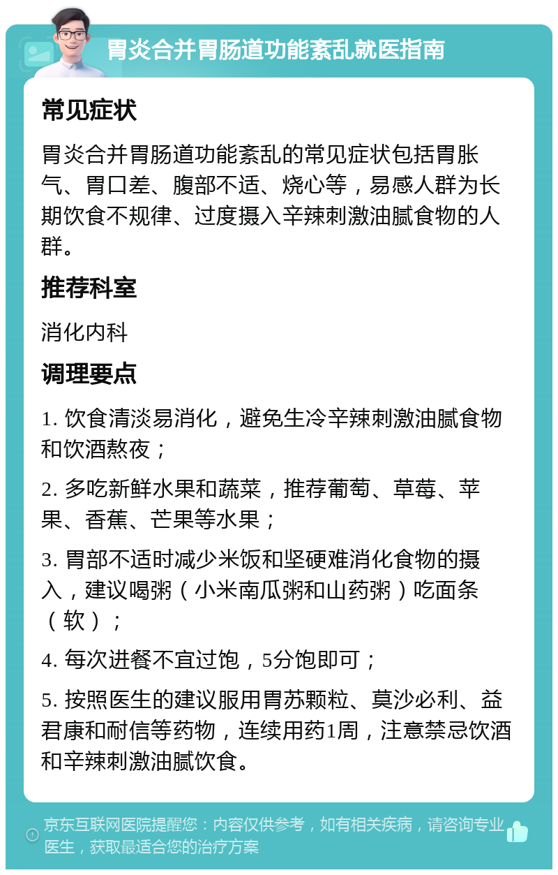 胃炎合并胃肠道功能紊乱就医指南 常见症状 胃炎合并胃肠道功能紊乱的常见症状包括胃胀气、胃口差、腹部不适、烧心等，易感人群为长期饮食不规律、过度摄入辛辣刺激油腻食物的人群。 推荐科室 消化内科 调理要点 1. 饮食清淡易消化，避免生冷辛辣刺激油腻食物和饮酒熬夜； 2. 多吃新鲜水果和蔬菜，推荐葡萄、草莓、苹果、香蕉、芒果等水果； 3. 胃部不适时减少米饭和坚硬难消化食物的摄入，建议喝粥（小米南瓜粥和山药粥）吃面条（软）； 4. 每次进餐不宜过饱，5分饱即可； 5. 按照医生的建议服用胃苏颗粒、莫沙必利、益君康和耐信等药物，连续用药1周，注意禁忌饮酒和辛辣刺激油腻饮食。