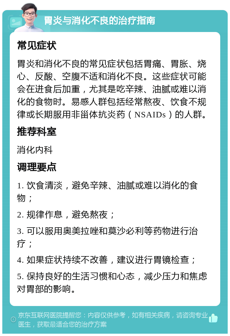 胃炎与消化不良的治疗指南 常见症状 胃炎和消化不良的常见症状包括胃痛、胃胀、烧心、反酸、空腹不适和消化不良。这些症状可能会在进食后加重，尤其是吃辛辣、油腻或难以消化的食物时。易感人群包括经常熬夜、饮食不规律或长期服用非甾体抗炎药（NSAIDs）的人群。 推荐科室 消化内科 调理要点 1. 饮食清淡，避免辛辣、油腻或难以消化的食物； 2. 规律作息，避免熬夜； 3. 可以服用奥美拉唑和莫沙必利等药物进行治疗； 4. 如果症状持续不改善，建议进行胃镜检查； 5. 保持良好的生活习惯和心态，减少压力和焦虑对胃部的影响。