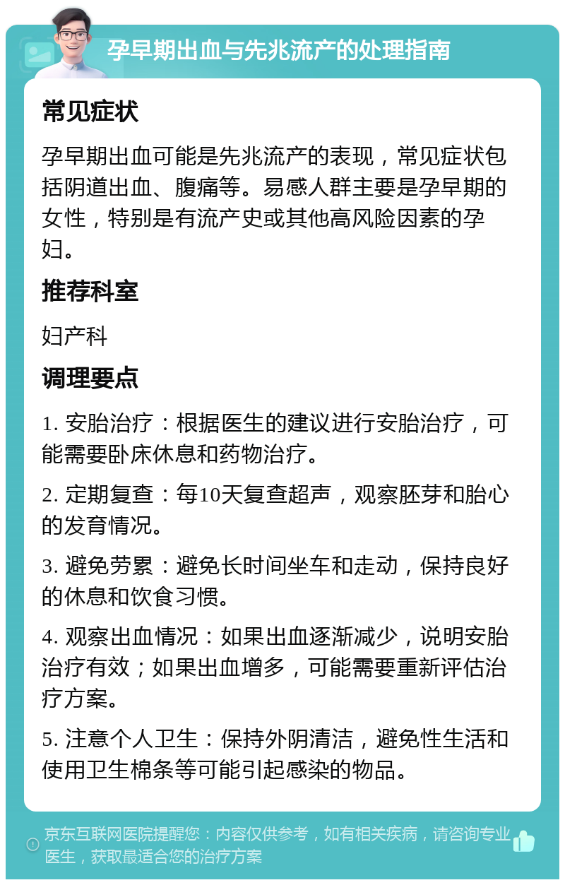 孕早期出血与先兆流产的处理指南 常见症状 孕早期出血可能是先兆流产的表现，常见症状包括阴道出血、腹痛等。易感人群主要是孕早期的女性，特别是有流产史或其他高风险因素的孕妇。 推荐科室 妇产科 调理要点 1. 安胎治疗：根据医生的建议进行安胎治疗，可能需要卧床休息和药物治疗。 2. 定期复查：每10天复查超声，观察胚芽和胎心的发育情况。 3. 避免劳累：避免长时间坐车和走动，保持良好的休息和饮食习惯。 4. 观察出血情况：如果出血逐渐减少，说明安胎治疗有效；如果出血增多，可能需要重新评估治疗方案。 5. 注意个人卫生：保持外阴清洁，避免性生活和使用卫生棉条等可能引起感染的物品。