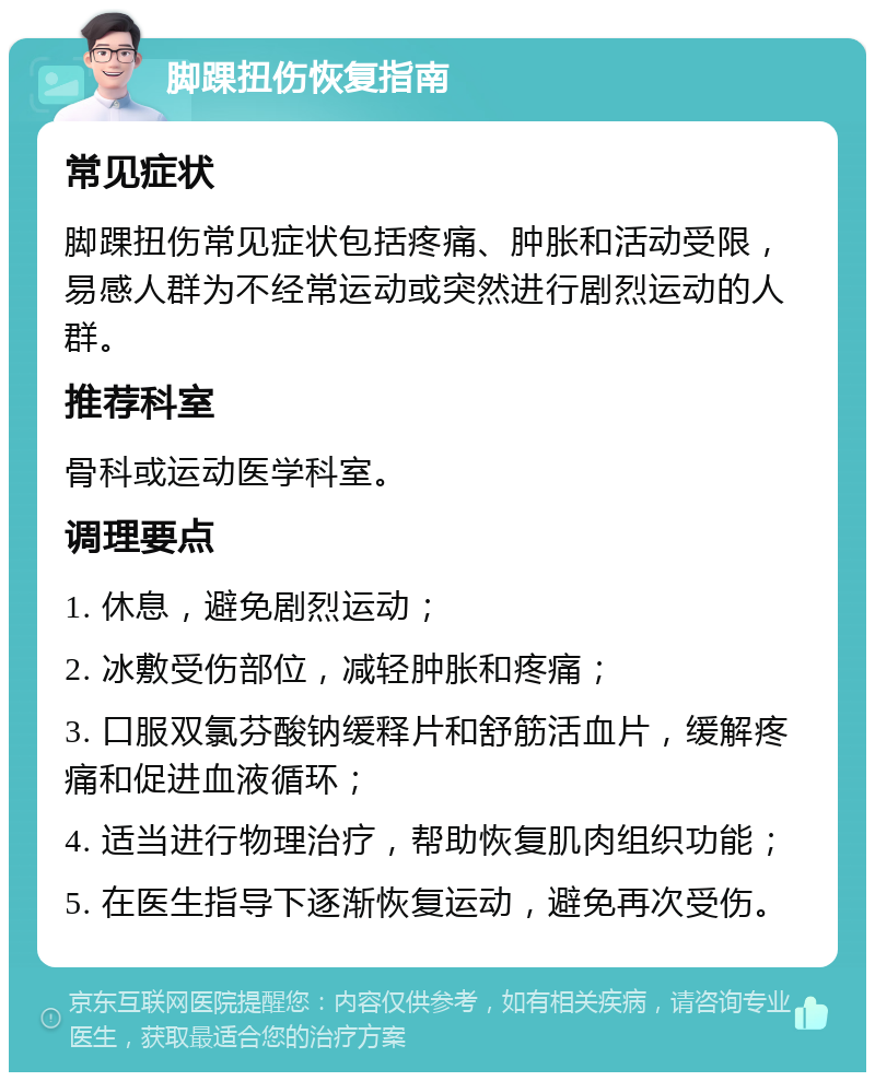 脚踝扭伤恢复指南 常见症状 脚踝扭伤常见症状包括疼痛、肿胀和活动受限，易感人群为不经常运动或突然进行剧烈运动的人群。 推荐科室 骨科或运动医学科室。 调理要点 1. 休息，避免剧烈运动； 2. 冰敷受伤部位，减轻肿胀和疼痛； 3. 口服双氯芬酸钠缓释片和舒筋活血片，缓解疼痛和促进血液循环； 4. 适当进行物理治疗，帮助恢复肌肉组织功能； 5. 在医生指导下逐渐恢复运动，避免再次受伤。