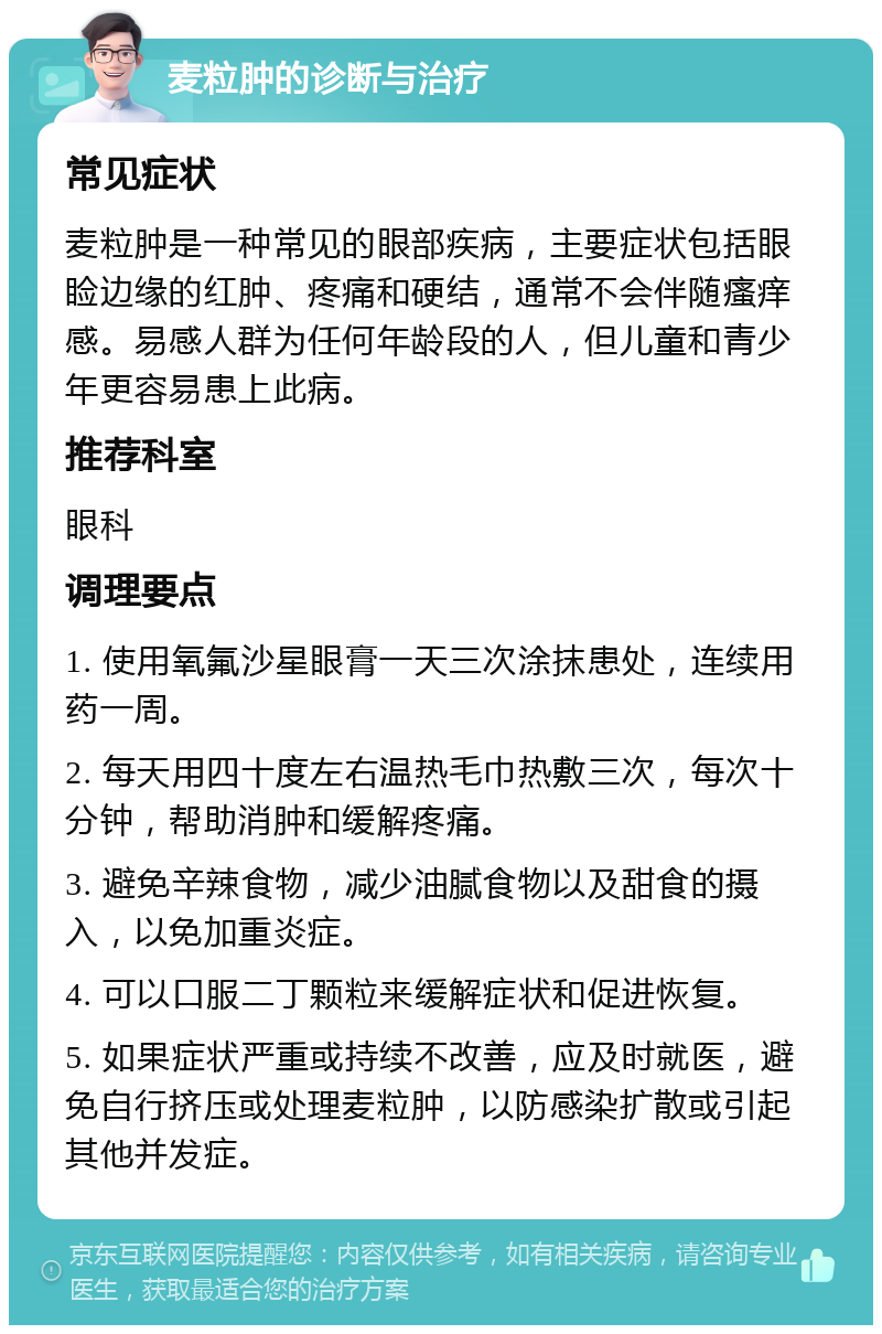 麦粒肿的诊断与治疗 常见症状 麦粒肿是一种常见的眼部疾病，主要症状包括眼睑边缘的红肿、疼痛和硬结，通常不会伴随瘙痒感。易感人群为任何年龄段的人，但儿童和青少年更容易患上此病。 推荐科室 眼科 调理要点 1. 使用氧氟沙星眼膏一天三次涂抹患处，连续用药一周。 2. 每天用四十度左右温热毛巾热敷三次，每次十分钟，帮助消肿和缓解疼痛。 3. 避免辛辣食物，减少油腻食物以及甜食的摄入，以免加重炎症。 4. 可以口服二丁颗粒来缓解症状和促进恢复。 5. 如果症状严重或持续不改善，应及时就医，避免自行挤压或处理麦粒肿，以防感染扩散或引起其他并发症。