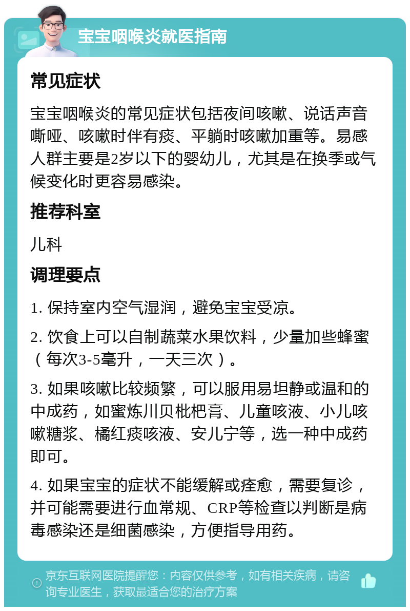 宝宝咽喉炎就医指南 常见症状 宝宝咽喉炎的常见症状包括夜间咳嗽、说话声音嘶哑、咳嗽时伴有痰、平躺时咳嗽加重等。易感人群主要是2岁以下的婴幼儿，尤其是在换季或气候变化时更容易感染。 推荐科室 儿科 调理要点 1. 保持室内空气湿润，避免宝宝受凉。 2. 饮食上可以自制蔬菜水果饮料，少量加些蜂蜜（每次3-5毫升，一天三次）。 3. 如果咳嗽比较频繁，可以服用易坦静或温和的中成药，如蜜炼川贝枇杷膏、儿童咳液、小儿咳嗽糖浆、橘红痰咳液、安儿宁等，选一种中成药即可。 4. 如果宝宝的症状不能缓解或痊愈，需要复诊，并可能需要进行血常规、CRP等检查以判断是病毒感染还是细菌感染，方便指导用药。