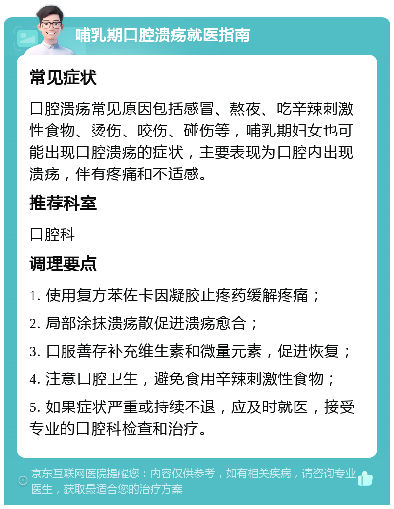 哺乳期口腔溃疡就医指南 常见症状 口腔溃疡常见原因包括感冒、熬夜、吃辛辣刺激性食物、烫伤、咬伤、碰伤等，哺乳期妇女也可能出现口腔溃疡的症状，主要表现为口腔内出现溃疡，伴有疼痛和不适感。 推荐科室 口腔科 调理要点 1. 使用复方苯佐卡因凝胶止疼药缓解疼痛； 2. 局部涂抹溃疡散促进溃疡愈合； 3. 口服善存补充维生素和微量元素，促进恢复； 4. 注意口腔卫生，避免食用辛辣刺激性食物； 5. 如果症状严重或持续不退，应及时就医，接受专业的口腔科检查和治疗。